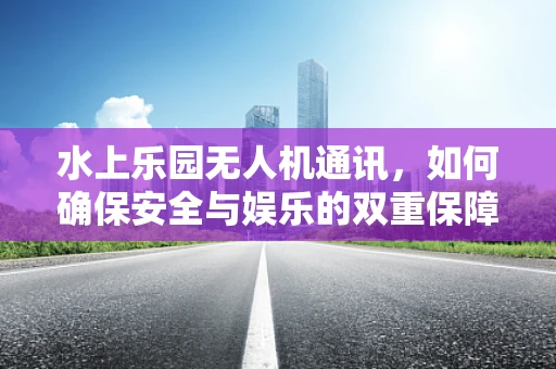 水上乐园无人机通讯，如何确保安全与娱乐的双重保障？