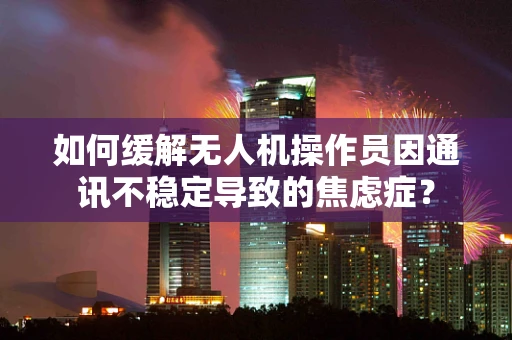 如何缓解无人机操作员因通讯不稳定导致的焦虑症？