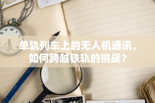 单轨列车上的无人机通讯，如何跨越铁轨的挑战？