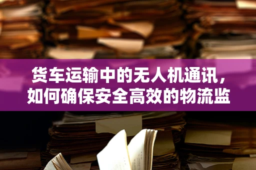 货车运输中的无人机通讯，如何确保安全高效的物流监控？