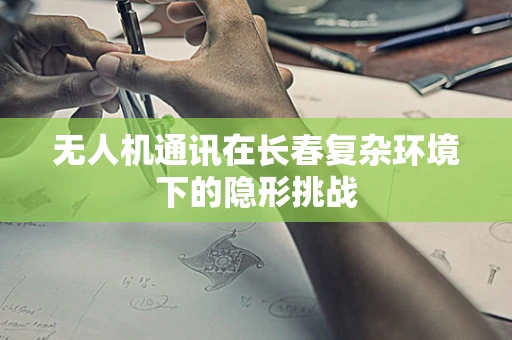无人机通讯在长春复杂环境下的隐形挑战