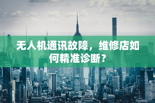 无人机通讯故障，维修店如何精准诊断？