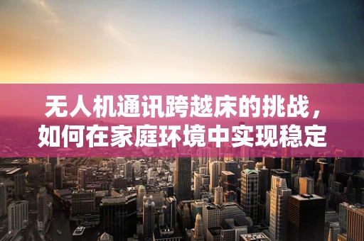 无人机通讯跨越床的挑战，如何在家庭环境中实现稳定信号传输？