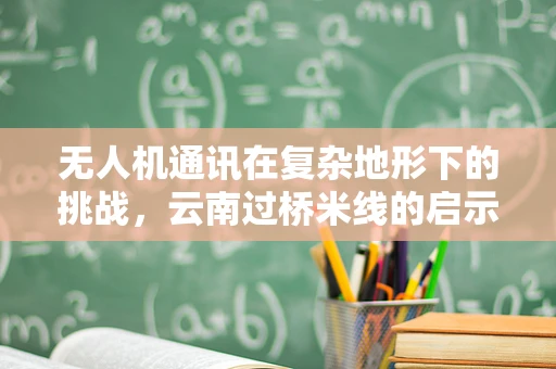 无人机通讯在复杂地形下的挑战，云南过桥米线的启示