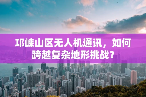 邛崃山区无人机通讯，如何跨越复杂地形挑战？