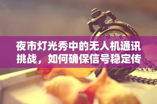 夜市灯光秀中的无人机通讯挑战，如何确保信号稳定传输？