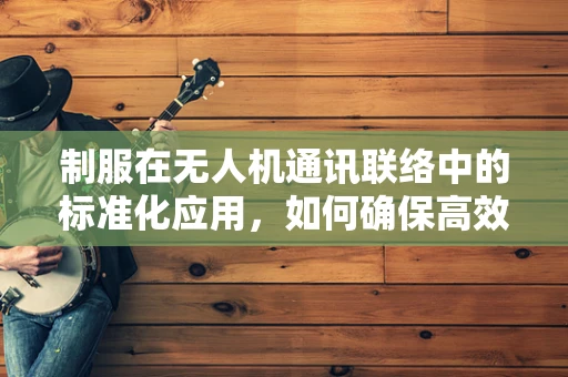 制服在无人机通讯联络中的标准化应用，如何确保高效与安全？