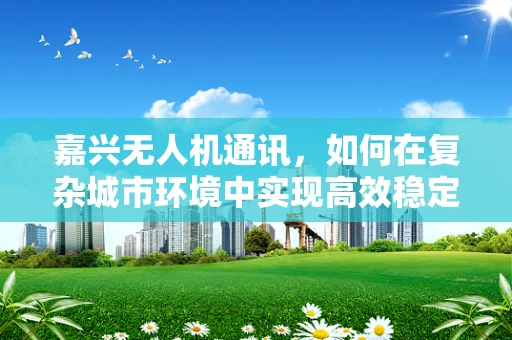 嘉兴无人机通讯，如何在复杂城市环境中实现高效稳定的空中联络？