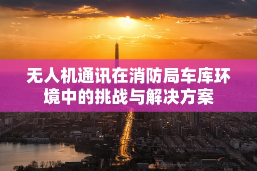 无人机通讯在消防局车库环境中的挑战与解决方案