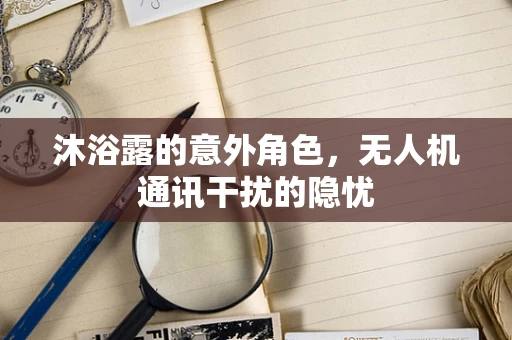 沐浴露的意外角色，无人机通讯干扰的隐忧