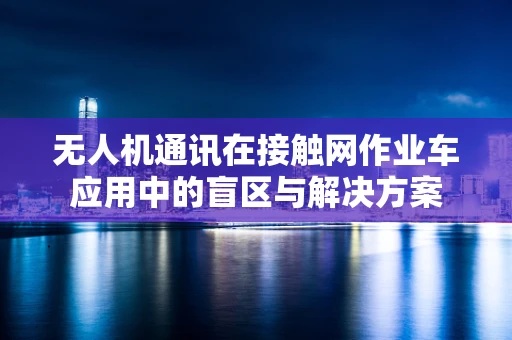 无人机通讯在接触网作业车应用中的盲区与解决方案