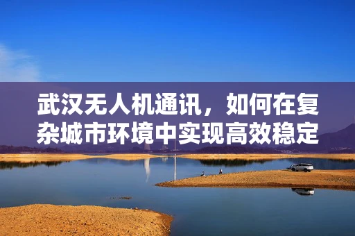武汉无人机通讯，如何在复杂城市环境中实现高效稳定的空中联络？