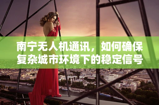 南宁无人机通讯，如何确保复杂城市环境下的稳定信号传输？