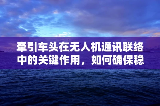 牵引车头在无人机通讯联络中的关键作用，如何确保稳定连接？