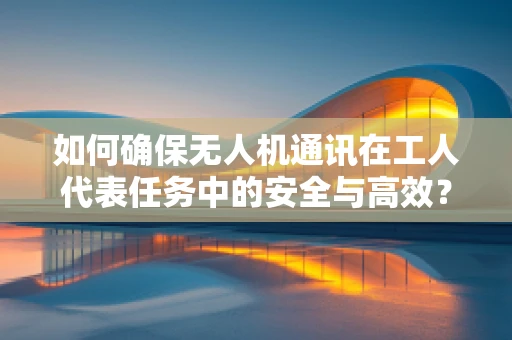 如何确保无人机通讯在工人代表任务中的安全与高效？