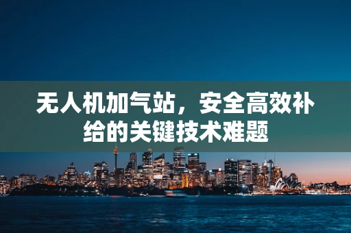 无人机加气站，安全高效补给的关键技术难题