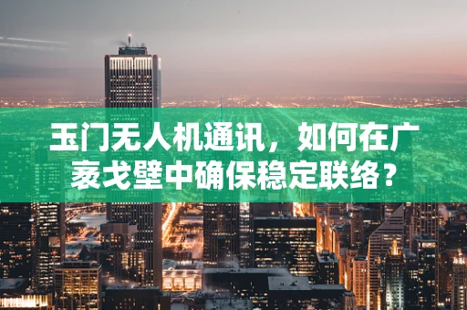玉门无人机通讯，如何在广袤戈壁中确保稳定联络？
