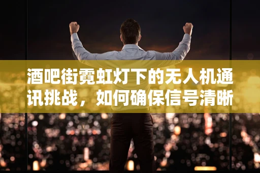 酒吧街霓虹灯下的无人机通讯挑战，如何确保信号清晰？