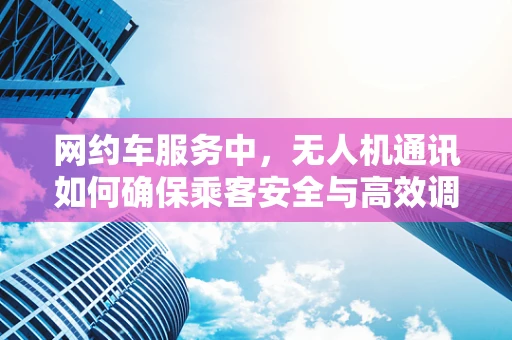 网约车服务中，无人机通讯如何确保乘客安全与高效调度？