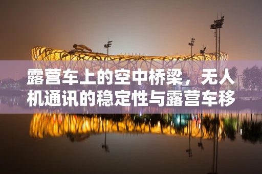 露营车上的空中桥梁，无人机通讯的稳定性与露营车移动性如何平衡？