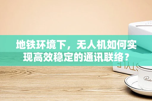 地铁环境下，无人机如何实现高效稳定的通讯联络？
