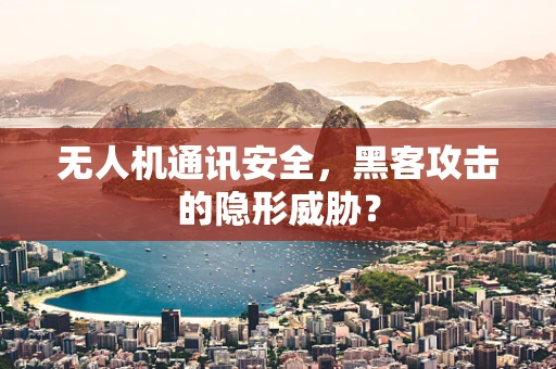 无人机通讯安全，黑客攻击的隐形威胁？