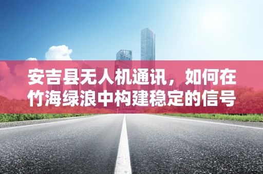 安吉县无人机通讯，如何在竹海绿浪中构建稳定的信号桥梁？