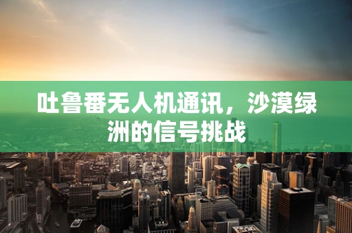 吐鲁番无人机通讯，沙漠绿洲的信号挑战