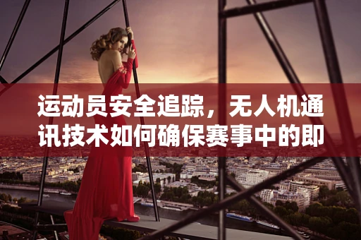 运动员安全追踪，无人机通讯技术如何确保赛事中的即时响应？