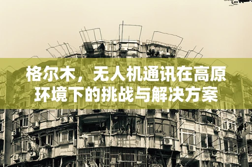 格尔木，无人机通讯在高原环境下的挑战与解决方案