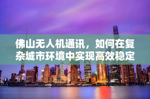 佛山无人机通讯，如何在复杂城市环境中实现高效稳定的空中联络？