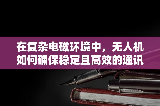 在复杂电磁环境中，无人机如何确保稳定且高效的通讯联络？