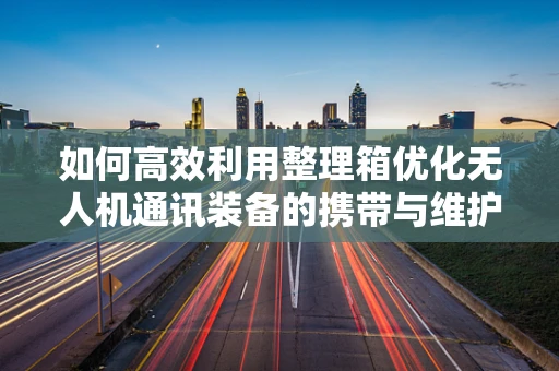 如何高效利用整理箱优化无人机通讯装备的携带与维护？