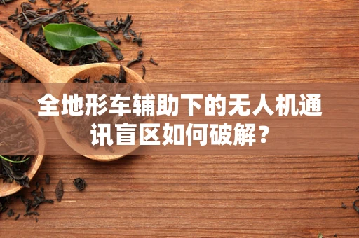 全地形车辅助下的无人机通讯盲区如何破解？