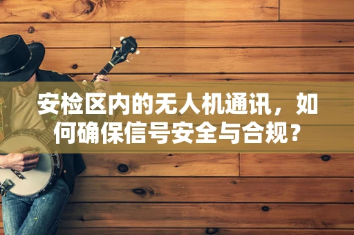 安检区内的无人机通讯，如何确保信号安全与合规？