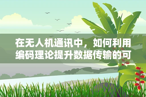在无人机通讯中，如何利用编码理论提升数据传输的可靠性与效率？