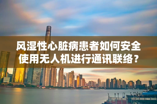风湿性心脏病患者如何安全使用无人机进行通讯联络？