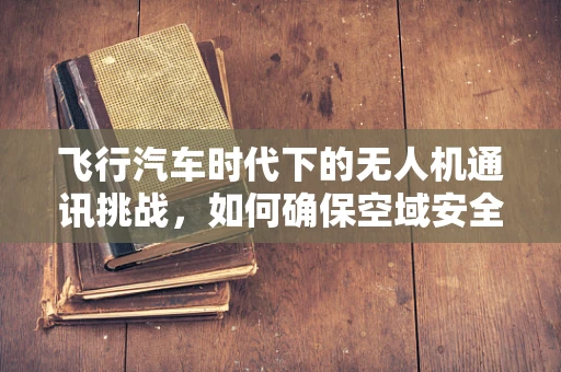 飞行汽车时代下的无人机通讯挑战，如何确保空域安全与高效联络？