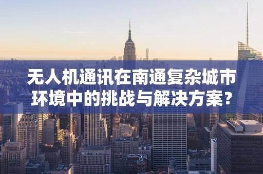 无人机通讯在南通复杂城市环境中的挑战与解决方案？