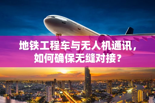 地铁工程车与无人机通讯，如何确保无缝对接？