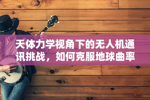天体力学视角下的无人机通讯挑战，如何克服地球曲率影响？