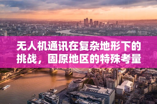 无人机通讯在复杂地形下的挑战，固原地区的特殊考量