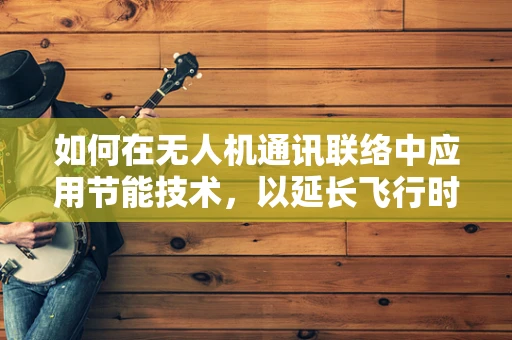 如何在无人机通讯联络中应用节能技术，以延长飞行时间？