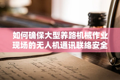 如何确保大型养路机械作业现场的无人机通讯联络安全高效？