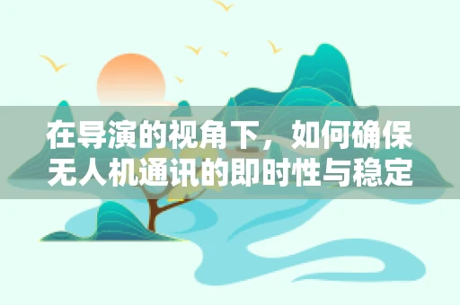 在导演的视角下，如何确保无人机通讯的即时性与稳定性？