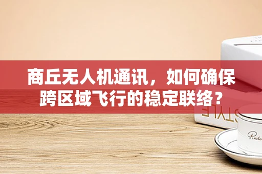 商丘无人机通讯，如何确保跨区域飞行的稳定联络？