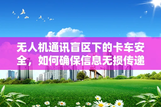 无人机通讯盲区下的卡车安全，如何确保信息无损传递？