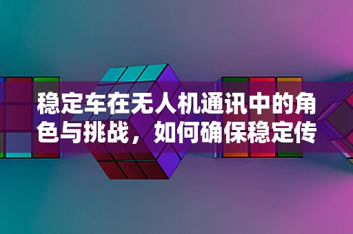 稳定车在无人机通讯中的角色与挑战，如何确保稳定传输？