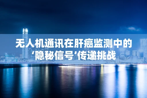 无人机通讯在肝癌监测中的‘隐秘信号’传递挑战