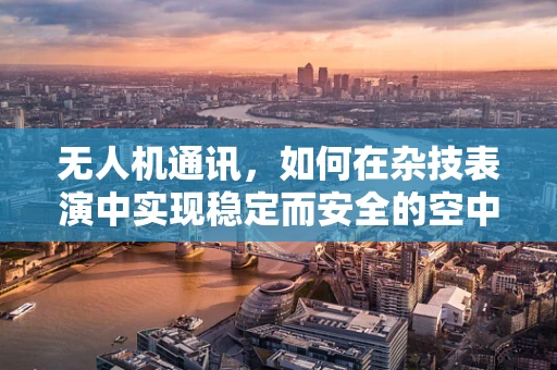 无人机通讯，如何在杂技表演中实现稳定而安全的空中联络？